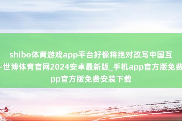 shibo体育游戏app平台好像将绝对改写中国互联网神色-世博体育官网2024安卓最新版_手机app官方版免费安装下载