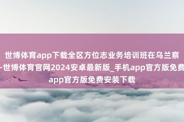 世博体育app下载全区方位志业务培训班在乌兰察布市举办-世博体育官网2024安卓最新版_手机app官方版免费安装下载