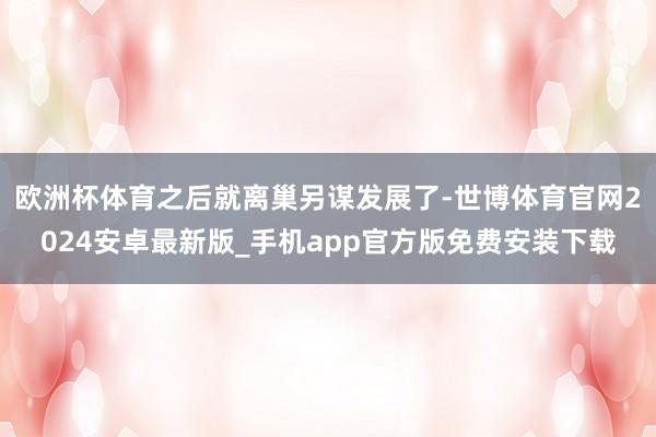 欧洲杯体育之后就离巢另谋发展了-世博体育官网2024安卓最新版_手机app官方版免费安装下载