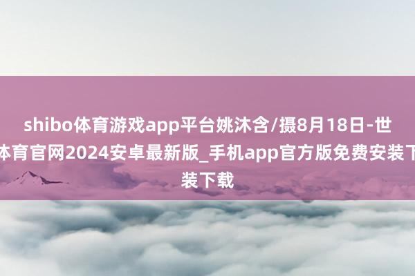 shibo体育游戏app平台姚沐含/摄8月18日-世博体育官网2024安卓最新版_手机app官方版免费安装下载