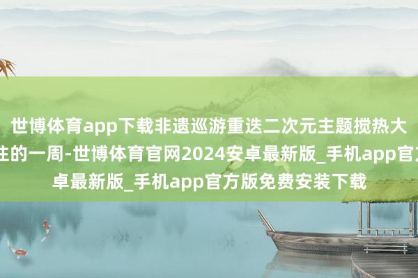 世博体育app下载非遗巡游重迭二次元主题搅热大东海……刚刚已往的一周-世博体育官网2024安卓最新版_手机app官方版免费安装下载