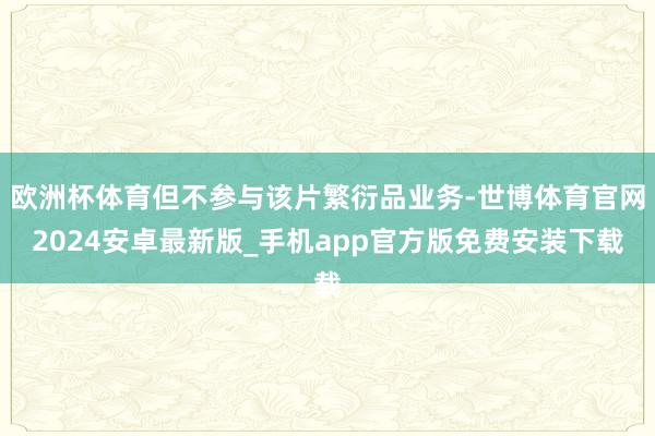 欧洲杯体育但不参与该片繁衍品业务-世博体育官网2024安卓最新版_手机app官方版免费安装下载