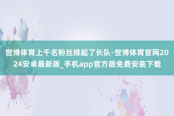 世博体育上千名粉丝排起了长队-世博体育官网2024安卓最新版_手机app官方版免费安装下载