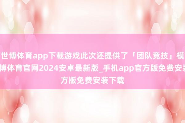 世博体育app下载游戏此次还提供了「团队竞技」模式-世博体育官网2024安卓最新版_手机app官方版免费安装下载