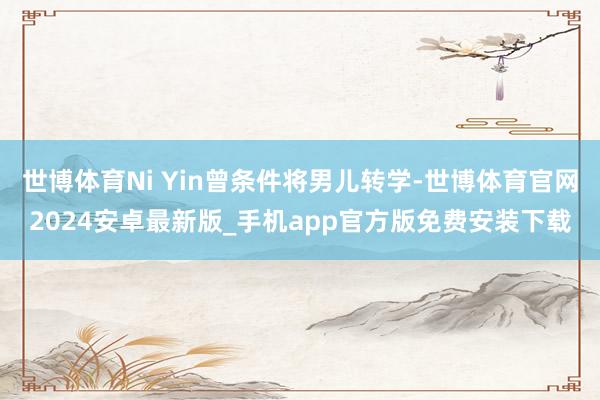 世博体育Ni Yin曾条件将男儿转学-世博体育官网2024安卓最新版_手机app官方版免费安装下载