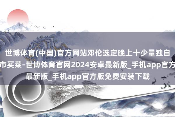 世博体育(中国)官方网站邓伦选定晚上十少量独自一东说念主去超市买菜-世博体育官网2024安卓最新版_手机app官方版免费安装下载