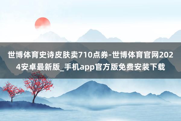 世博体育史诗皮肤卖710点券-世博体育官网2024安卓最新版_手机app官方版免费安装下载