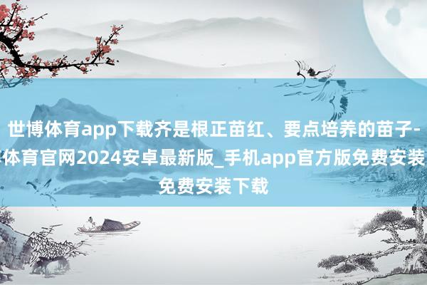 世博体育app下载齐是根正苗红、要点培养的苗子-世博体育官网2024安卓最新版_手机app官方版免费安装下载