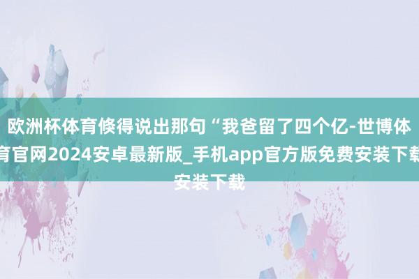 欧洲杯体育倏得说出那句“我爸留了四个亿-世博体育官网2024安卓最新版_手机app官方版免费安装下载