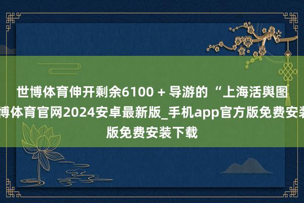 世博体育伸开剩余6100 + 导游的 “上海活舆图”-世博体育官网2024安卓最新版_手机app官方版免费安装下载