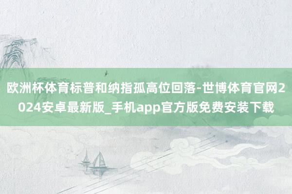 欧洲杯体育标普和纳指孤高位回落-世博体育官网2024安卓最新版_手机app官方版免费安装下载