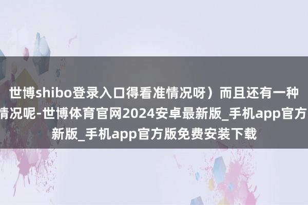 世博shibo登录入口得看准情况呀）而且还有一种“欲擒先纵”的情况呢-世博体育官网2024安卓最新版_手机app官方版免费安装下载