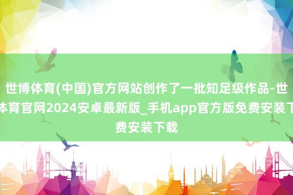 世博体育(中国)官方网站创作了一批知足级作品-世博体育官网2024安卓最新版_手机app官方版免费安装下载