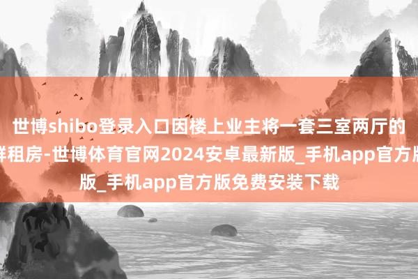 世博shibo登录入口因楼上业主将一套三室两厅的住宅改建成了群租房-世博体育官网2024安卓最新版_手机app官方版免费安装下载