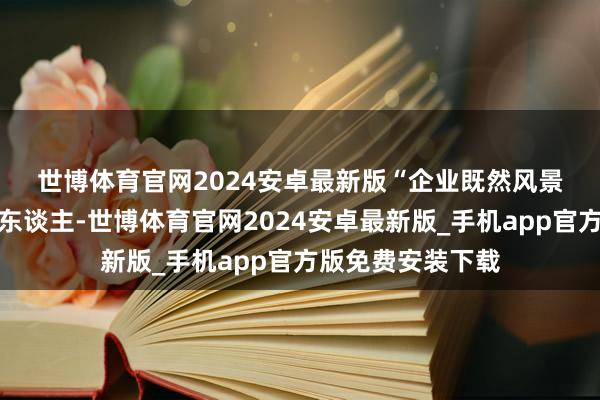 世博体育官网2024安卓最新版　　“企业既然风景花高薪遴聘一个东谈主-世博体育官网2024安卓最新版_手机app官方版免费安装下载