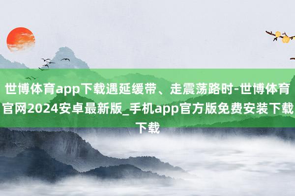 世博体育app下载遇延缓带、走震荡路时-世博体育官网2024安卓最新版_手机app官方版免费安装下载