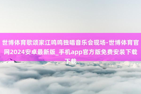 世博体育歌颂家江鸣鸣独唱音乐会现场-世博体育官网2024安卓最新版_手机app官方版免费安装下载