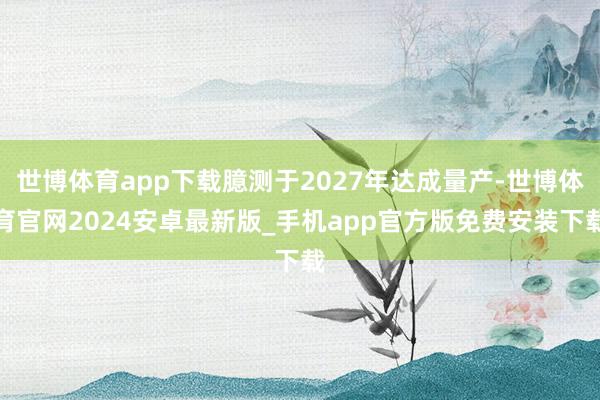世博体育app下载臆测于2027年达成量产-世博体育官网2024安卓最新版_手机app官方版免费安装下载