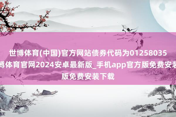 世博体育(中国)官方网站债券代码为012580356-世博体育官网2024安卓最新版_手机app官方版免费安装下载