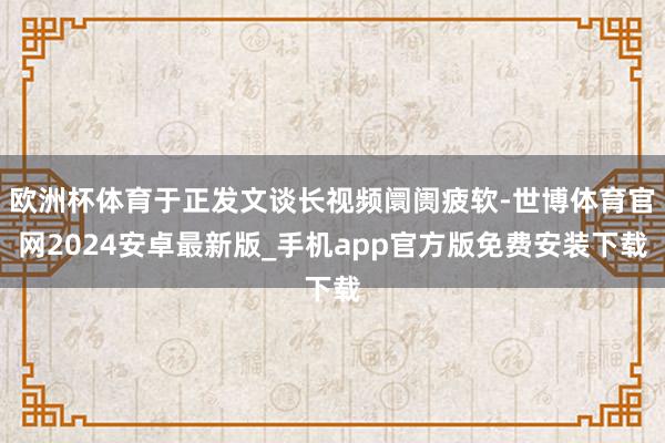 欧洲杯体育于正发文谈长视频阛阓疲软-世博体育官网2024安卓最新版_手机app官方版免费安装下载