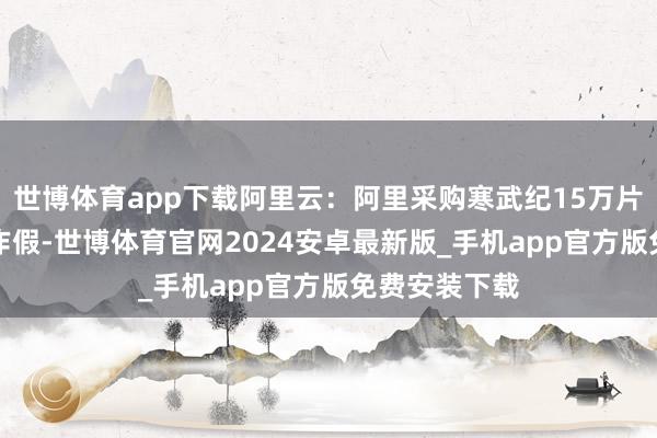 世博体育app下载阿里云：阿里采购寒武纪15万片GPU的音书作假-世博体育官网2024安卓最新版_手机app官方版免费安装下载