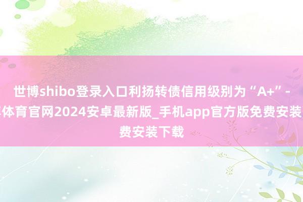 世博shibo登录入口利扬转债信用级别为“A+”-世博体育官网2024安卓最新版_手机app官方版免费安装下载
