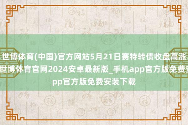 世博体育(中国)官方网站5月21日赛特转债收盘高涨0.64%-世博体育官网2024安卓最新版_手机app官方版免费安装下载