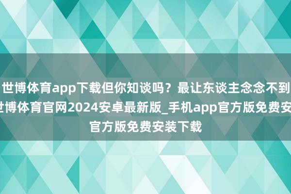 世博体育app下载但你知谈吗？最让东谈主念念不到的是-世博体育官网2024安卓最新版_手机app官方版免费安装下载