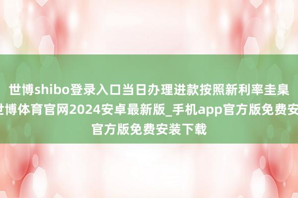 世博shibo登录入口当日办理进款按照新利率圭臬实施-世博体育官网2024安卓最新版_手机app官方版免费安装下载