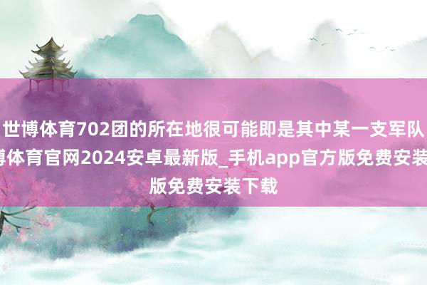 世博体育702团的所在地很可能即是其中某一支军队-世博体育官网2024安卓最新版_手机app官方版免费安装下载