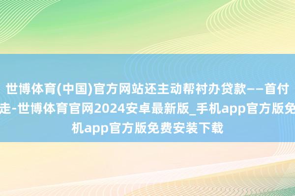 世博体育(中国)官方网站还主动帮衬办贷款——首付五万径直开走-世博体育官网2024安卓最新版_手机app官方版免费安装下载