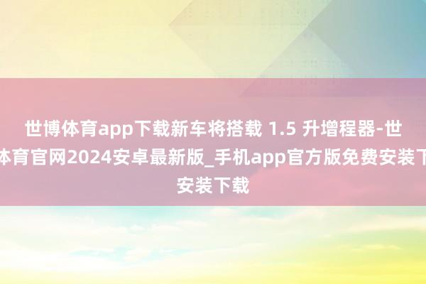 世博体育app下载新车将搭载 1.5 升增程器-世博体育官网2024安卓最新版_手机app官方版免费安装下载