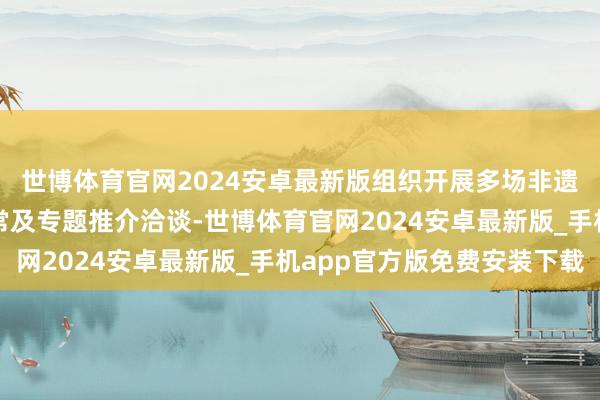 世博体育官网2024安卓最新版组织开展多场非遗与不同业业的共享通常及专题推介洽谈-世博体育官网2024安卓最新版_手机app官方版免费安装下载