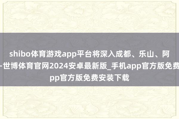 shibo体育游戏app平台将深入成都、乐山、阿坝州等地-世博体育官网2024安卓最新版_手机app官方版免费安装下载