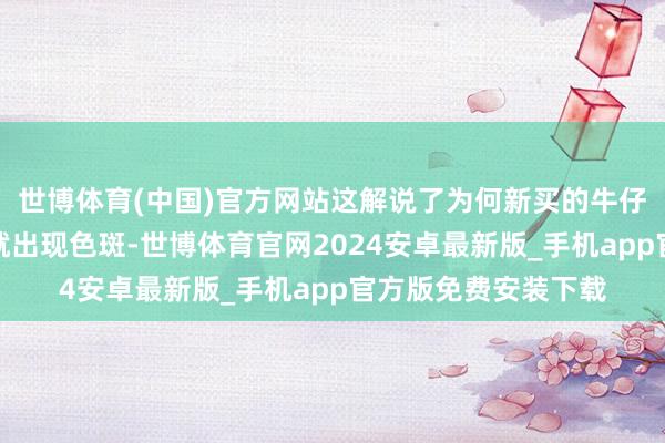 世博体育(中国)官方网站这解说了为何新买的牛仔裤与白衬衫刚宣战就出现色斑-世博体育官网2024安卓最新版_手机app官方版免费安装下载