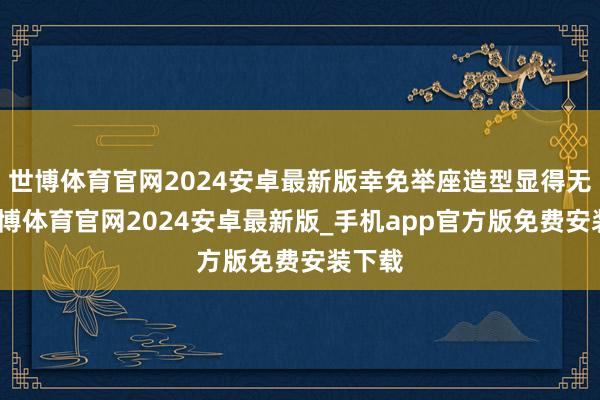 世博体育官网2024安卓最新版幸免举座造型显得无极-世博体育官网2024安卓最新版_手机app官方版免费安装下载