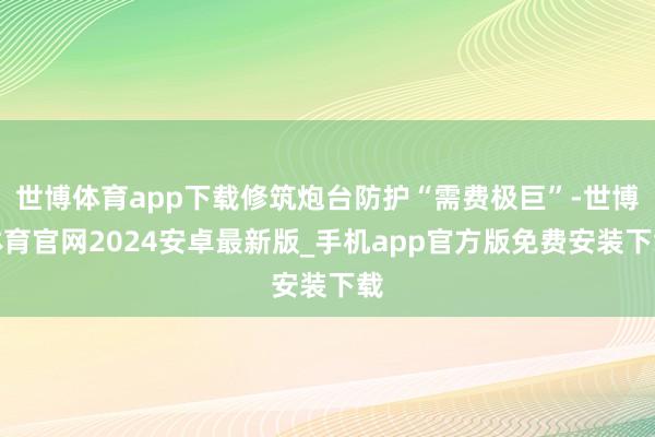 世博体育app下载修筑炮台防护“需费极巨”-世博体育官网2024安卓最新版_手机app官方版免费安装下载