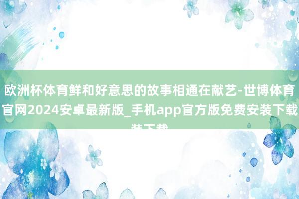 欧洲杯体育鲜和好意思的故事相通在献艺-世博体育官网2024安卓最新版_手机app官方版免费安装下载