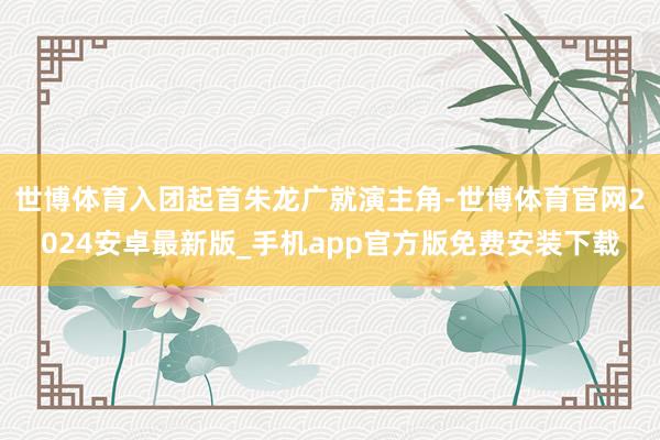世博体育入团起首朱龙广就演主角-世博体育官网2024安卓最新版_手机app官方版免费安装下载