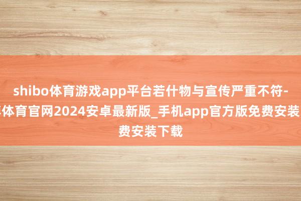 shibo体育游戏app平台若什物与宣传严重不符-世博体育官网2024安卓最新版_手机app官方版免费安装下载