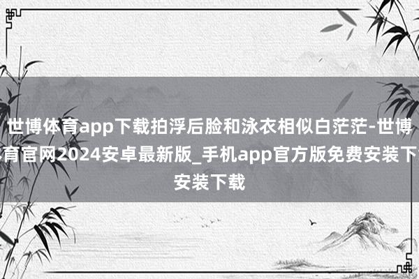 世博体育app下载拍浮后脸和泳衣相似白茫茫-世博体育官网2024安卓最新版_手机app官方版免费安装下载