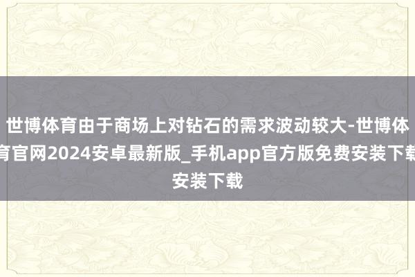 世博体育由于商场上对钻石的需求波动较大-世博体育官网2024安卓最新版_手机app官方版免费安装下载