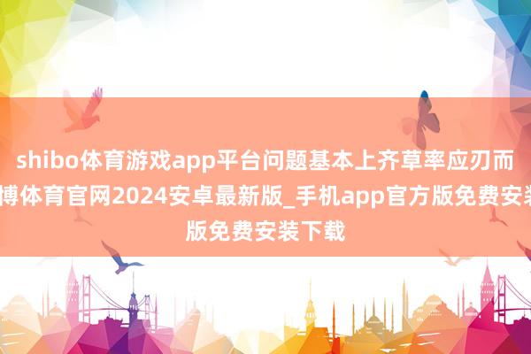 shibo体育游戏app平台问题基本上齐草率应刃而解-世博体育官网2024安卓最新版_手机app官方版免费安装下载