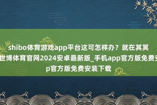 shibo体育游戏app平台这可怎样办？就在其冥想苦想-世博体育官网2024安卓最新版_手机app官方版免费安装下载