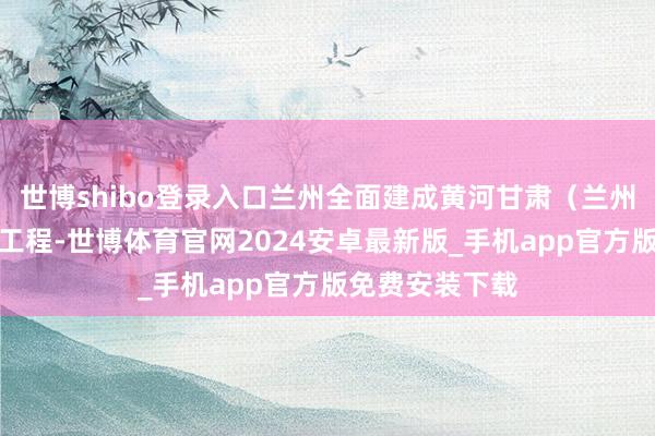 世博shibo登录入口兰州全面建成黄河甘肃（兰州）段防洪解决工程-世博体育官网2024安卓最新版_手机app官方版免费安装下载