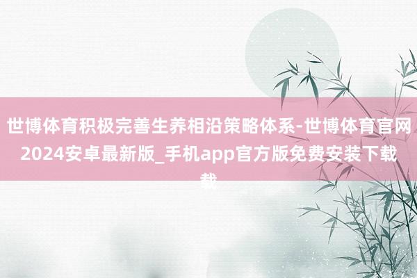 世博体育积极完善生养相沿策略体系-世博体育官网2024安卓最新版_手机app官方版免费安装下载