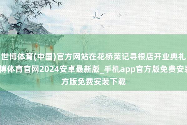 世博体育(中国)官方网站在花桥荣记寻根店开业典礼上-世博体育官网2024安卓最新版_手机app官方版免费安装下载