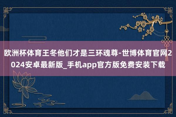 欧洲杯体育王冬他们才是三环魂尊-世博体育官网2024安卓最新版_手机app官方版免费安装下载