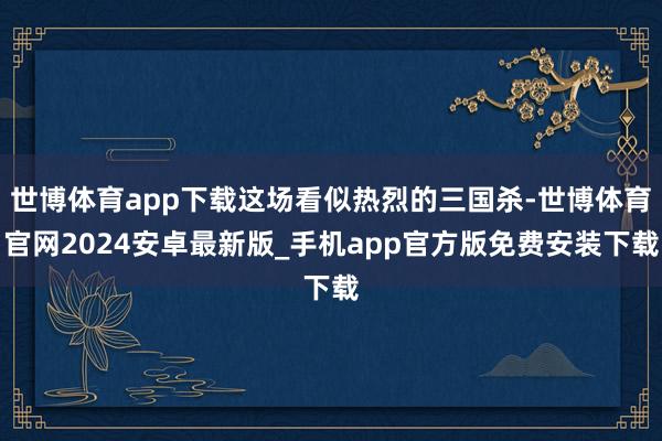 世博体育app下载这场看似热烈的三国杀-世博体育官网2024安卓最新版_手机app官方版免费安装下载