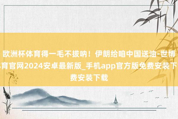 欧洲杯体育得一毛不拔呐！伊朗给咱中国送油-世博体育官网2024安卓最新版_手机app官方版免费安装下载